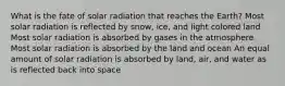 What is the fate of solar radiation that reaches the Earth? Most solar radiation is reflected by snow, ice, and light colored land Most solar radiation is absorbed by gases in the atmosphere Most solar radiation is absorbed by the land and ocean An equal amount of solar radiation is absorbed by land, air, and water as is reflected back into space