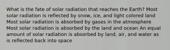 What is the fate of <a href='https://www.questionai.com/knowledge/kr1ksgm4Kk-solar-radiation' class='anchor-knowledge'>solar radiation</a> that reaches the Earth? Most solar radiation is reflected by snow, ice, and light colored land Most solar radiation is absorbed by gases in the atmosphere Most solar radiation is absorbed by the land and ocean An equal amount of solar radiation is absorbed by land, air, and water as is reflected back into space