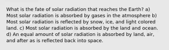 What is the fate of solar radiation that reaches the Earth? a) Most solar radiation is absorbed by gases in the atmosphere b) Most solar radiation is reflected by snow, ice, and light colored land. c) Most solar radiation is absorbed by the land and ocean. d) An equal amount of solar radiation is absorbed by land, air, and after as is reflected back into space.