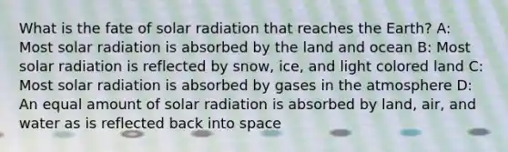 What is the fate of solar radiation that reaches the Earth? A: Most solar radiation is absorbed by the land and ocean B: Most solar radiation is reflected by snow, ice, and light colored land C: Most solar radiation is absorbed by gases in the atmosphere D: An equal amount of solar radiation is absorbed by land, air, and water as is reflected back into space