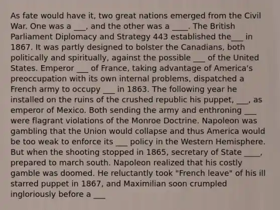 As fate would have it, two great nations emerged from the Civil War. One was a ___, and the other was a ____. The British Parliament Diplomacy and Strategy 443 established the___ in 1867. It was partly designed to bolster the Canadians, both politically and spiritually, against the possible ___ of the United States. Emperor ___ of France, taking advantage of America's preoccupation with its own internal problems, dispatched a French army to occupy ___ in 1863. The following year he installed on the ruins of the crushed republic his puppet, ___, as emperor of Mexico. Both sending the army and enthroning ___ were flagrant violations of the Monroe Doctrine. Napoleon was gambling that the Union would collapse and thus America would be too weak to enforce its ___ policy in the Western Hemisphere. But when the shooting stopped in 1865, secretary of State ____, prepared to march south. Napoleon realized that his costly gamble was doomed. He reluctantly took "French leave" of his ill starred puppet in 1867, and Maximilian soon crumpled ingloriously before a ___