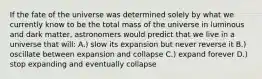 If the fate of the universe was determined solely by what we currently know to be the total mass of the universe in luminous and dark matter, astronomers would predict that we live in a universe that will: A.) slow its expansion but never reverse it B.) oscillate between expansion and collapse C.) expand forever D.) stop expanding and eventually collapse