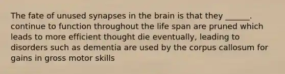 The fate of unused synapses in the brain is that they ______. continue to function throughout the life span are pruned which leads to more efficient thought die eventually, leading to disorders such as dementia are used by the corpus callosum for gains in gross motor skills