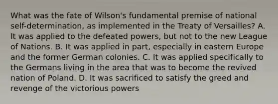 What was the fate of Wilson's fundamental premise of national self-determination, as implemented in the Treaty of Versailles? A. It was applied to the defeated powers, but not to the new League of Nations. B. It was applied in part, especially in eastern Europe and the former German colonies. C. It was applied specifically to the Germans living in the area that was to become the revived nation of Poland. D. It was sacrificed to satisfy the greed and revenge of the victorious powers