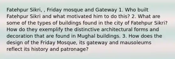 Fatehpur Sikri, , Friday mosque and Gateway 1. Who built Fatehpur Sikri and what motivated him to do this? 2. What are some of the types of buildings found in the city of Fatehpur Sikri? How do they exemplify the distinctive architectural forms and decoration that are found in Mughal buildings. 3. How does the design of the Friday Mosque, its gateway and mausoleums reflect its history and patronage?