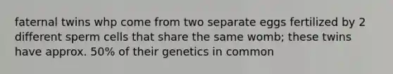 faternal twins whp come from two separate eggs fertilized by 2 different sperm cells that share the same womb; these twins have approx. 50% of their genetics in common