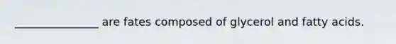 _______________ are fates composed of glycerol and fatty acids.