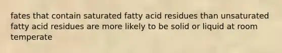 fates that contain saturated fatty acid residues than unsaturated fatty acid residues are more likely to be solid or liquid at room temperate