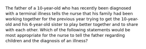 The father of a 10-year-old who has recently been diagnosed with a terminal illness tells the nurse that his family had been working together for the previous year trying to get the 10-year-old and his 6-year-old sister to play better together and to share with each other. Which of the following statements would be most appropriate for the nurse to tell the father regarding children and the diagnosis of an illness?