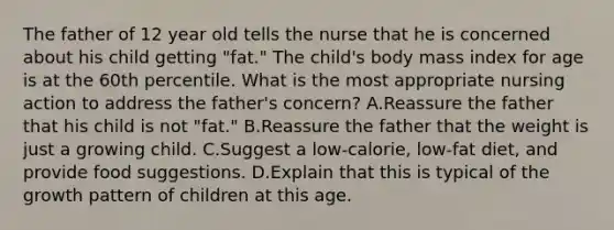 The father of 12 year old tells the nurse that he is concerned about his child getting "fat." The child's body mass index for age is at the 60th percentile. What is the most appropriate nursing action to address the father's concern? A.Reassure the father that his child is not "fat." B.Reassure the father that the weight is just a growing child. C.Suggest a low-calorie, low-fat diet, and provide food suggestions. D.Explain that this is typical of the growth pattern of children at this age.