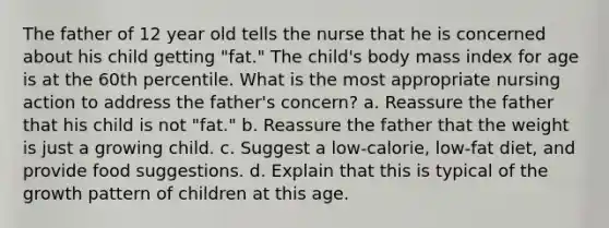 The father of 12 year old tells the nurse that he is concerned about his child getting "fat." The child's body mass index for age is at the 60th percentile. What is the most appropriate nursing action to address the father's concern? a. Reassure the father that his child is not "fat." b. Reassure the father that the weight is just a growing child. c. Suggest a low-calorie, low-fat diet, and provide food suggestions. d. Explain that this is typical of the growth pattern of children at this age.