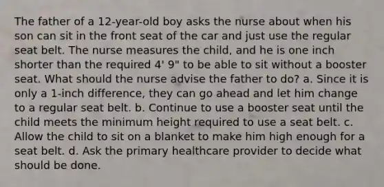 The father of a 12-year-old boy asks the nurse about when his son can sit in the front seat of the car and just use the regular seat belt. The nurse measures the child, and he is one inch shorter than the required 4' 9" to be able to sit without a booster seat. What should the nurse advise the father to do? a. Since it is only a 1-inch difference, they can go ahead and let him change to a regular seat belt. b. Continue to use a booster seat until the child meets the minimum height required to use a seat belt. c. Allow the child to sit on a blanket to make him high enough for a seat belt. d. Ask the primary healthcare provider to decide what should be done.