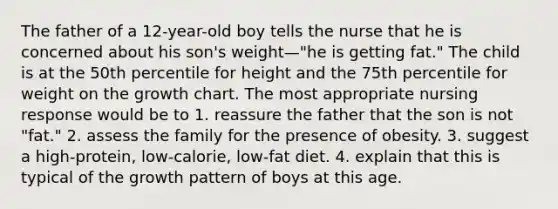 The father of a 12-year-old boy tells the nurse that he is concerned about his son's weight—"he is getting fat." The child is at the 50th percentile for height and the 75th percentile for weight on the growth chart. The most appropriate nursing response would be to 1. reassure the father that the son is not "fat." 2. assess the family for the presence of obesity. 3. suggest a high-protein, low-calorie, low-fat diet. 4. explain that this is typical of the growth pattern of boys at this age.