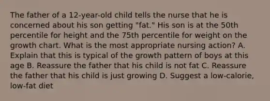 The father of a 12-year-old child tells the nurse that he is concerned about his son getting "fat." His son is at the 50th percentile for height and the 75th percentile for weight on the growth chart. What is the most appropriate nursing action? A. Explain that this is typical of the growth pattern of boys at this age B. Reassure the father that his child is not fat C. Reassure the father that his child is just growing D. Suggest a low-calorie, low-fat diet