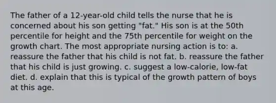 The father of a 12-year-old child tells the nurse that he is concerned about his son getting "fat." His son is at the 50th percentile for height and the 75th percentile for weight on the growth chart. The most appropriate nursing action is to: a. reassure the father that his child is not fat. b. reassure the father that his child is just growing. c. suggest a low-calorie, low-fat diet. d. explain that this is typical of the growth pattern of boys at this age.