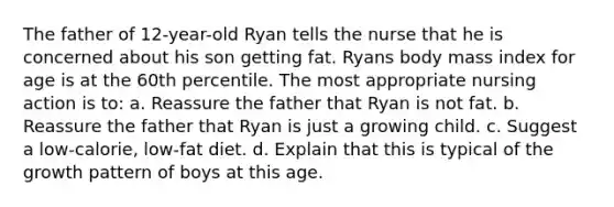 The father of 12-year-old Ryan tells the nurse that he is concerned about his son getting fat. Ryans body mass index for age is at the 60th percentile. The most appropriate nursing action is to: a. Reassure the father that Ryan is not fat. b. Reassure the father that Ryan is just a growing child. c. Suggest a low-calorie, low-fat diet. d. Explain that this is typical of the growth pattern of boys at this age.