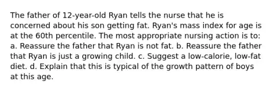 The father of 12-year-old Ryan tells the nurse that he is concerned about his son getting fat. Ryan's mass index for age is at the 60th percentile. The most appropriate nursing action is to: a. Reassure the father that Ryan is not fat. b. Reassure the father that Ryan is just a growing child. c. Suggest a low-calorie, low-fat diet. d. Explain that this is typical of the growth pattern of boys at this age.