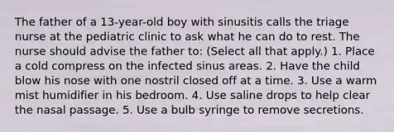 The father of a 13-year-old boy with sinusitis calls the triage nurse at the pediatric clinic to ask what he can do to rest. The nurse should advise the father to: (Select all that apply.) 1. Place a cold compress on the infected sinus areas. 2. Have the child blow his nose with one nostril closed off at a time. 3. Use a warm mist humidifier in his bedroom. 4. Use saline drops to help clear the nasal passage. 5. Use a bulb syringe to remove secretions.