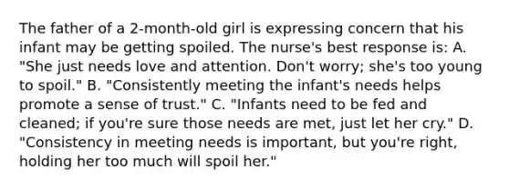 The father of a 2-month-old girl is expressing concern that his infant may be getting spoiled. The nurse's best response is: A. "She just needs love and attention. Don't worry; she's too young to spoil." B. "Consistently meeting the infant's needs helps promote a sense of trust." C. "Infants need to be fed and cleaned; if you're sure those needs are met, just let her cry." D. "Consistency in meeting needs is important, but you're right, holding her too much will spoil her."