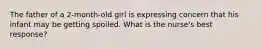 The father of a 2-month-old girl is expressing concern that his infant may be getting spoiled. What is the nurse's best response?