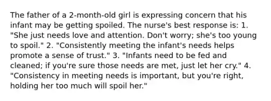 The father of a 2-month-old girl is expressing concern that his infant may be getting spoiled. The nurse's best response is: 1. "She just needs love and attention. Don't worry; she's too young to spoil." 2. "Consistently meeting the infant's needs helps promote a sense of trust." 3. "Infants need to be fed and cleaned; if you're sure those needs are met, just let her cry." 4. "Consistency in meeting needs is important, but you're right, holding her too much will spoil her."