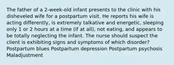 The father of a 2-week-old infant presents to the clinic with his disheveled wife for a postpartum visit. He reports his wife is acting differently, is extremely talkative and energetic, sleeping only 1 or 2 hours at a time (if at all), not eating, and appears to be totally neglecting the infant. The nurse should suspect the client is exhibiting signs and symptoms of which disorder? Postpartum blues Postpartum depression Postpartum psychosis Maladjustment