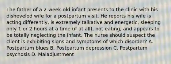 The father of a 2-week-old infant presents to the clinic with his disheveled wife for a postpartum visit. He reports his wife is acting differently, is extremely talkative and energetic, sleeping only 1 or 2 hours at a time (if at all), not eating, and appears to be totally neglecting the infant. The nurse should suspect the client is exhibiting signs and symptoms of which disorder? A. Postpartum blues B. Postpartum depression C. Postpartum psychosis D. Maladjustment