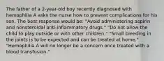 The father of a 2-year-old boy recently diagnosed with hemophilia A asks the nurse how to prevent complications for his son. The best response would be: "Avoid administering aspirin and nonsteroidal anti-inflammatory drugs." "Do not allow the child to play outside or with other children." "Small bleeding in the joints is to be expected and can be treated at home." "Hemophilia A will no longer be a concern once treated with a blood transfusion."