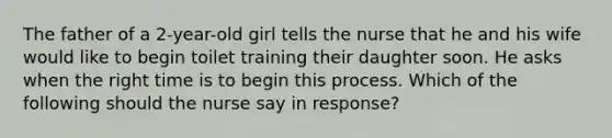 The father of a 2-year-old girl tells the nurse that he and his wife would like to begin toilet training their daughter soon. He asks when the right time is to begin this process. Which of the following should the nurse say in response?