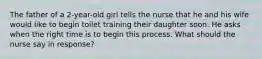 The father of a 2-year-old girl tells the nurse that he and his wife would like to begin toilet training their daughter soon. He asks when the right time is to begin this process. What should the nurse say in response?