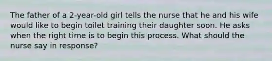 The father of a 2-year-old girl tells the nurse that he and his wife would like to begin toilet training their daughter soon. He asks when the right time is to begin this process. What should the nurse say in response?