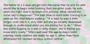 The father of a 2-year-old girl tells the nurse that he and his wife would like to begin toilet training their daughter soon. He asks when the right time is to begin this process. What should the nurse say in response? "The best time to start toilet training is as soon as the child begins walking." "It is best to wait a little longer, until she is 3; only then will she be socially developed enough to understand what you are asking her to do." "When she starts tugging on a wet or dirty diaper, she is letting you know she's ready." "She's well past the age to begin toilet training; most children are ready by age 1, when they have developed the needed nervous system control."