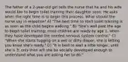 The father of a 2-year-old girl tells the nurse that he and his wife would like to begin toilet training their daughter soon. He asks when the right time is to begin this process. What should the nurse say in response? A) "The best time to start toilet training is as soon as the child begins walking." B) "She's well past the age to begin toilet training; most children are ready by age 1, when they have developed the needed nervous system control." C) "When she starts tugging on a wet or dirty diaper, she is letting you know she's ready." D) "It is best to wait a little longer, until she is 3; only then will she be socially developed enough to understand what you are asking her to do."