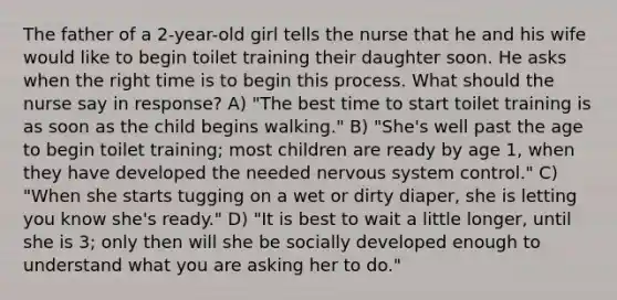 The father of a 2-year-old girl tells the nurse that he and his wife would like to begin toilet training their daughter soon. He asks when the right time is to begin this process. What should the nurse say in response? A) "The best time to start toilet training is as soon as the child begins walking." B) "She's well past the age to begin toilet training; most children are ready by age 1, when they have developed the needed nervous system control." C) "When she starts tugging on a wet or dirty diaper, she is letting you know she's ready." D) "It is best to wait a little longer, until she is 3; only then will she be socially developed enough to understand what you are asking her to do."