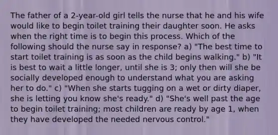 The father of a 2-year-old girl tells the nurse that he and his wife would like to begin toilet training their daughter soon. He asks when the right time is to begin this process. Which of the following should the nurse say in response? a) "The best time to start toilet training is as soon as the child begins walking." b) "It is best to wait a little longer, until she is 3; only then will she be socially developed enough to understand what you are asking her to do." c) "When she starts tugging on a wet or dirty diaper, she is letting you know she's ready." d) "She's well past the age to begin toilet training; most children are ready by age 1, when they have developed the needed nervous control."