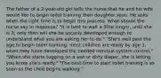 The father of a 2-year-old girl tells the nurse that he and his wife would like to begin toilet training their daughter soon. He asks when the right time is to begin this process. What should the nurse say in response? "It is best to wait a little longer, until she is 3; only then will she be socially developed enough to understand what you are asking her to do." "She's well past the age to begin toilet training; most children are ready by age 1, when they have developed the needed nervous system control." "When she starts tugging on a wet or dirty diaper, she is letting you know she's ready." "The best time to start toilet training is as soon as the child begins walking."