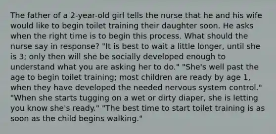 The father of a 2-year-old girl tells the nurse that he and his wife would like to begin toilet training their daughter soon. He asks when the right time is to begin this process. What should the nurse say in response? "It is best to wait a little longer, until she is 3; only then will she be socially developed enough to understand what you are asking her to do." "She's well past the age to begin toilet training; most children are ready by age 1, when they have developed the needed nervous system control." "When she starts tugging on a wet or dirty diaper, she is letting you know she's ready." "The best time to start toilet training is as soon as the child begins walking."