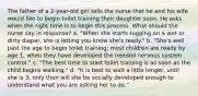 The father of a 2-year-old girl tells the nurse that he and his wife would like to begin toilet training their daughter soon. He asks when the right time is to begin this process. What should the nurse say in response? a. "When she starts tugging on a wet or dirty diaper, she is letting you know she's ready." b. "She's well past the age to begin toilet training; most children are ready by age 1, when they have developed the needed nervous system control." c. "The best time to start toilet training is as soon as the child begins walking." d. "It is best to wait a little longer, until she is 3; only then will she be socially developed enough to understand what you are asking her to do."