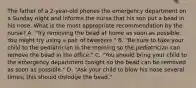 The father of a 2-year-old phones the emergency department on a Sunday night and informs the nurse that his son put a bead in his nose. What is the most appropriate recommendation by the nurse? A. "Try removing the bead at home as soon as possible. You might try using a pair of tweezers." B. "Be sure to take your child to the pediatrician in the morning so the pediatrician can remove the bead in the office." C. "You should bring your child to the emergency department tonight so the bead can be removed as soon as possible." D. "Ask your child to blow his nose several times; this should dislodge the bead."