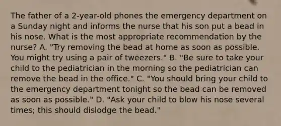 The father of a 2-year-old phones the emergency department on a Sunday night and informs the nurse that his son put a bead in his nose. What is the most appropriate recommendation by the nurse? A. "Try removing the bead at home as soon as possible. You might try using a pair of tweezers." B. "Be sure to take your child to the pediatrician in the morning so the pediatrician can remove the bead in the office." C. "You should bring your child to the emergency department tonight so the bead can be removed as soon as possible." D. "Ask your child to blow his nose several times; this should dislodge the bead."