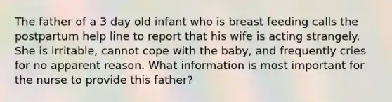 The father of a 3 day old infant who is breast feeding calls the postpartum help line to report that his wife is acting strangely. She is irritable, cannot cope with the baby, and frequently cries for no apparent reason. What information is most important for the nurse to provide this father?