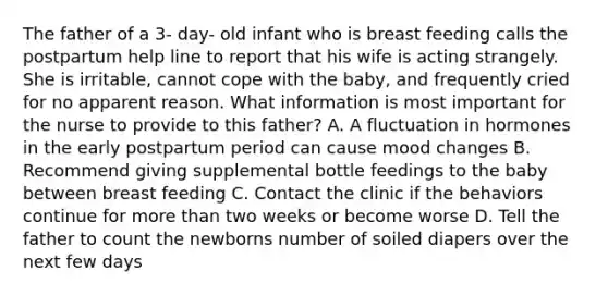 The father of a 3- day- old infant who is breast feeding calls the postpartum help line to report that his wife is acting strangely. She is irritable, cannot cope with the baby, and frequently cried for no apparent reason. What information is most important for the nurse to provide to this father? A. A fluctuation in hormones in the early postpartum period can cause mood changes B. Recommend giving supplemental bottle feedings to the baby between breast feeding C. Contact the clinic if the behaviors continue for more than two weeks or become worse D. Tell the father to count the newborns number of soiled diapers over the next few days