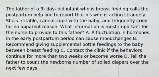 The father of a 3- day- old infant who is breast feeding calls the postpartum help line to report that his wife is acting strangely. Sheis irritable, cannot cope with the baby, and frequently cried for no apparent reason. What information is most important for the nurse to provide to this father? A. A fluctuation in hormones in the early postpartum period can cause moodchanges B. Recommend giving supplemental bottle feedings to the baby between breast feeding C. Contact the clinic if the behaviors continue for <a href='https://www.questionai.com/knowledge/keWHlEPx42-more-than' class='anchor-knowledge'>more than</a> two weeks or become worse D. Tell the father to count the newborns number of soiled diapers over the next few days