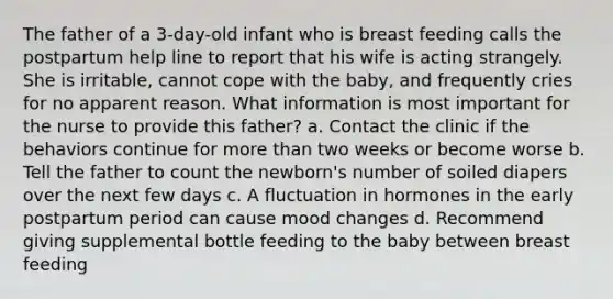 The father of a 3-day-old infant who is breast feeding calls the postpartum help line to report that his wife is acting strangely. She is irritable, cannot cope with the baby, and frequently cries for no apparent reason. What information is most important for the nurse to provide this father? a. Contact the clinic if the behaviors continue for more than two weeks or become worse b. Tell the father to count the newborn's number of soiled diapers over the next few days c. A fluctuation in hormones in the early postpartum period can cause mood changes d. Recommend giving supplemental bottle feeding to the baby between breast feeding