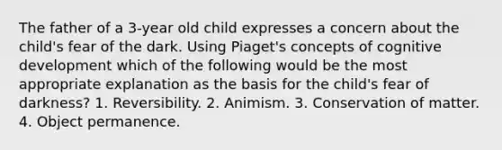 The father of a 3-year old child expresses a concern about the child's fear of the dark. Using Piaget's concepts of cognitive development which of the following would be the most appropriate explanation as the basis for the child's fear of darkness? 1. Reversibility. 2. Animism. 3. Conservation of matter. 4. Object permanence.