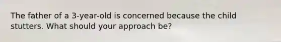 The father of a 3-year-old is concerned because the child stutters. What should your approach be?