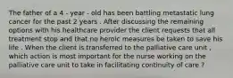 The father of a 4 - year - old has been battling metastatic lung cancer for the past 2 years . After discussing the remaining options with his healthcare provider the client requests that all treatment stop and that no heroic measures be taken to save his life . When the client is transferred to the palliative care unit , which action is most important for the nurse working on the palliative care unit to take in facilitating continuity of care ?