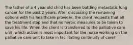 The father of a 4 year old child has been battling metastatic lung cancer for the past 2 years. After discussing the remaining options with his healthcare provider, the client requests that all the treatment stop and that no heroic measures to be taken to save his life. When the client is transferred to the palliative care unit, which action is most important for the nurse working on the palliative care unit to take in facilitating continuity of care?