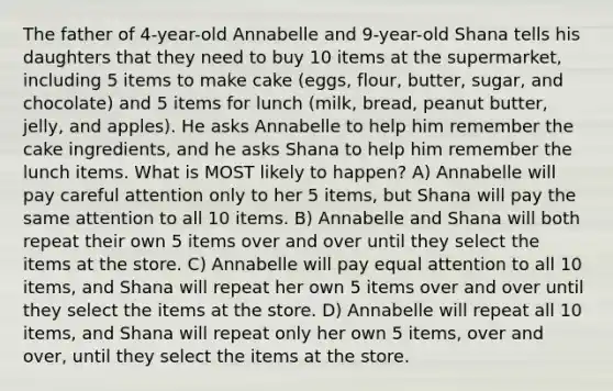 The father of 4-year-old Annabelle and 9-year-old Shana tells his daughters that they need to buy 10 items at the supermarket, including 5 items to make cake (eggs, flour, butter, sugar, and chocolate) and 5 items for lunch (milk, bread, peanut butter, jelly, and apples). He asks Annabelle to help him remember the cake ingredients, and he asks Shana to help him remember the lunch items. What is MOST likely to happen? A) Annabelle will pay careful attention only to her 5 items, but Shana will pay the same attention to all 10 items. B) Annabelle and Shana will both repeat their own 5 items over and over until they select the items at the store. C) Annabelle will pay equal attention to all 10 items, and Shana will repeat her own 5 items over and over until they select the items at the store. D) Annabelle will repeat all 10 items, and Shana will repeat only her own 5 items, over and over, until they select the items at the store.