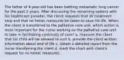 The father of 4-year-old has been battling metastatic lung cancer for the past 2 years. After discussing the remaining options with his healthcare provider, the client requests that all treatment stop and that no heroic measures be taken to save his life. When the client is transferred to the palliative care unit, which action is most important for the nurse working on the palliative care unit to take in facilitating continuity of care? a. reassure the client that his child will be allowed to visit b. provide the client written information about end of life c. obtain a detailed report from the nurse transferring the client d. mark the chart with client's request for no heroic measures.